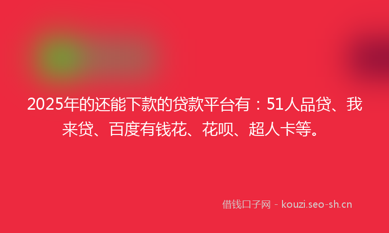 2025年的还能下款的贷款平台有：51人品贷、我来贷、百度有钱花、花呗、超人卡等。