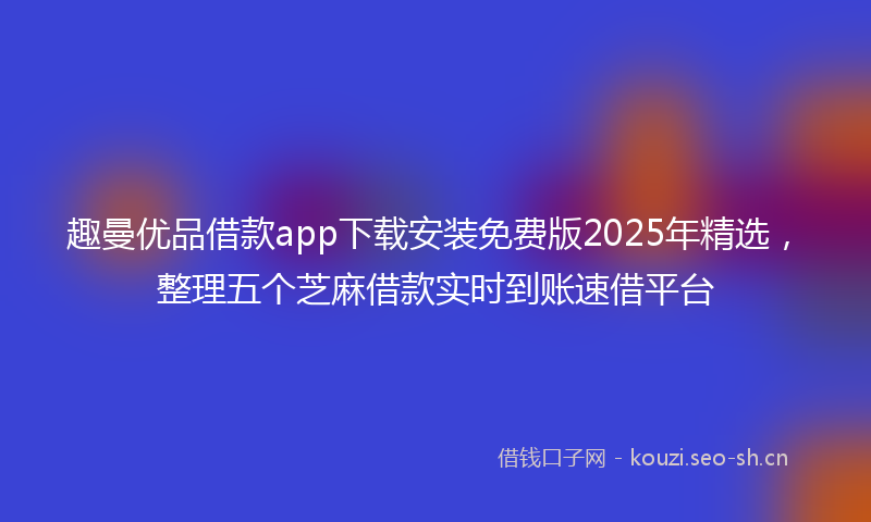 趣曼优品借款app下载安装免费版2025年精选，整理五个芝麻借款实时到账速借平台