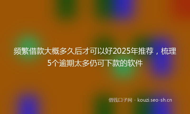 频繁借款大概多久后才可以好2025年推荐，梳理5个逾期太多仍可下款的软件
