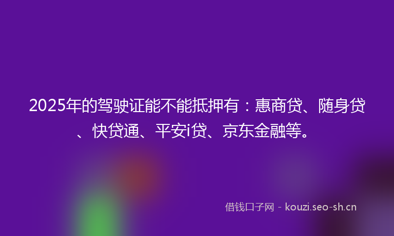 2025年的驾驶证能不能抵押有：惠商贷、随身贷、快贷通、平安i贷、京东金融等。
