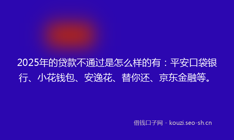 2025年的贷款不通过是怎么样的有:平安口袋银行、小花钱包、安逸花、替你还、京东金融等。