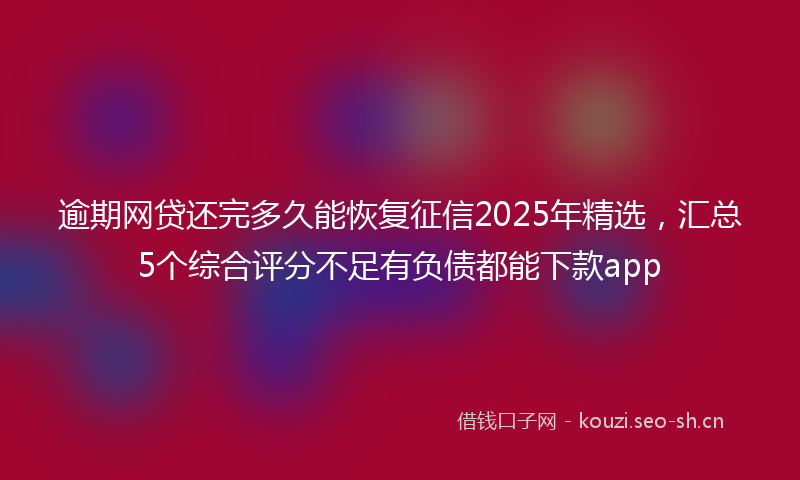 逾期网贷还完多久能恢复征信2025年精选，汇总5个综合评分不足有负债都能下款app