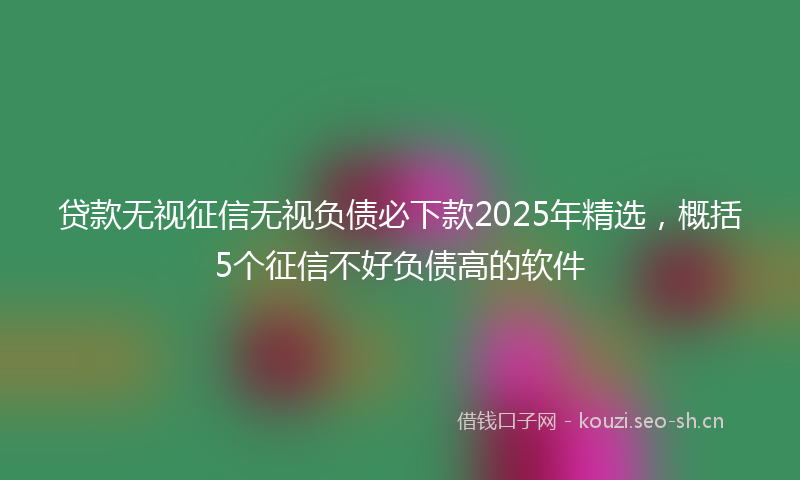 贷款无视征信无视负债必下款2025年精选，概括5个征信不好负债高的软件