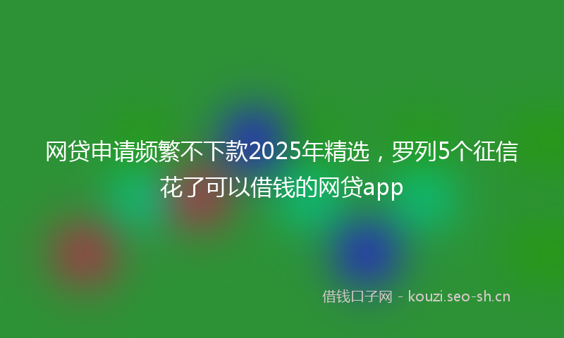 网贷申请频繁不下款2025年精选，罗列5个征信花了可以借钱的网贷app