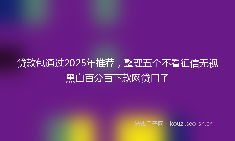 贷款包通过2025年推荐，整理五个不看征信无视黑白百分百下款网贷口子