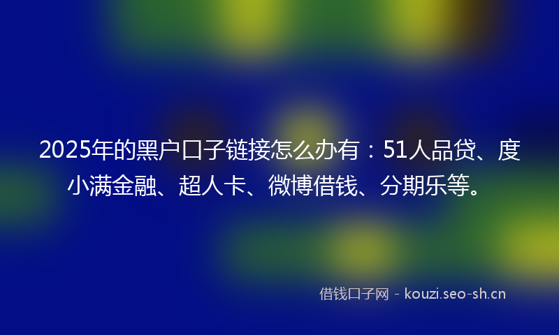 2025年的黑户口子链接怎么办有：51人品贷、度小满金融、超人卡、微博借钱、分期乐等。