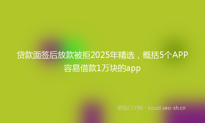 贷款面签后放款被拒2025年精选，概括5个APP容易借款1万块的app