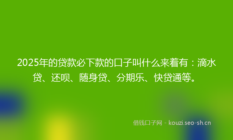 2025年的贷款必下款的口子叫什么来着有：滴水贷、还呗、随身贷、分期乐、快贷通等。