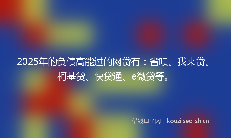 2025年的负债高能过的网贷有：省呗、我来贷、柯基贷、快贷通、e微贷等。