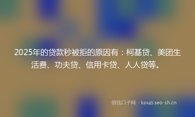 2025年的贷款秒被拒的原因有：柯基贷、美团生活费、功夫贷、信用卡贷、人人贷等。