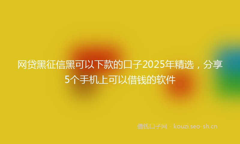 网贷黑征信黑可以下款的口子2025年精选，分享5个手机上可以借钱的软件