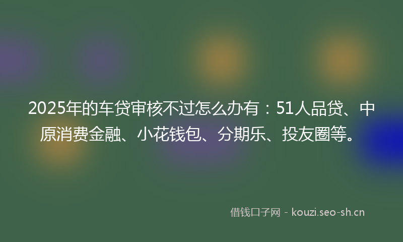 2025年的车贷审核不过怎么办有：51人品贷、中原消费金融、小花钱包、分期乐、投友圈等。