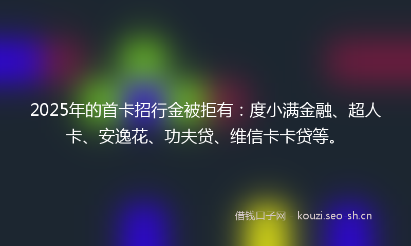 2025年的首卡招行金被拒有：度小满金融、超人卡、安逸花、功夫贷、维信卡卡贷等。