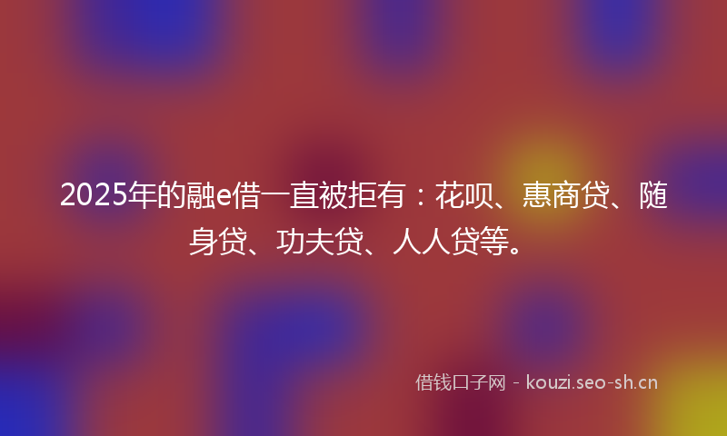 2025年的融e借一直被拒有：花呗、惠商贷、随身贷、功夫贷、人人贷等。