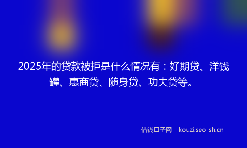 2025年的贷款被拒是什么情况有：好期贷、洋钱罐、惠商贷、随身贷、功夫贷等。