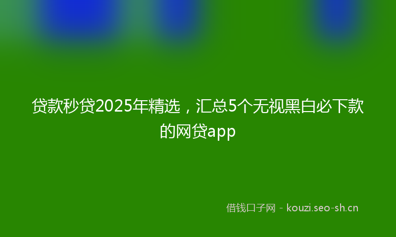 贷款秒贷2025年精选，汇总5个无视黑白必下款的网贷app