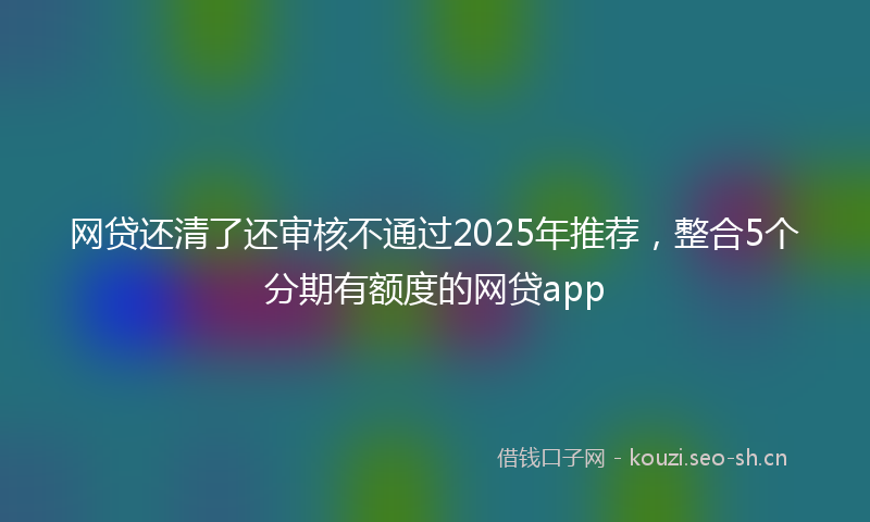 网贷还清了还审核不通过2025年推荐，整合5个分期有额度的网贷app