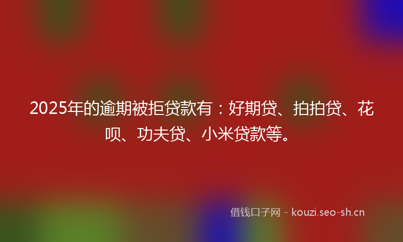 2025年的逾期被拒贷款有：好期贷、拍拍贷、花呗、功夫贷、小米贷款等。