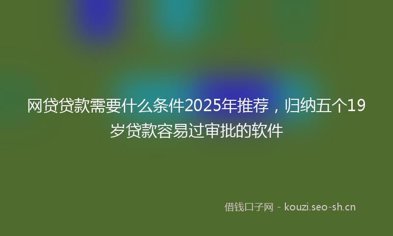 网贷贷款需要什么条件2025年推荐，归纳五个19岁贷款容易过审批的软件