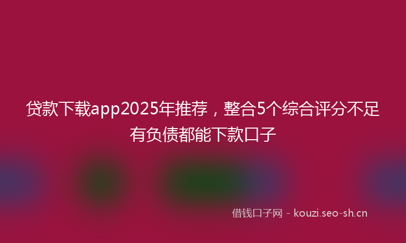 贷款下载app2025年推荐，整合5个综合评分不足有负债都能下款口子