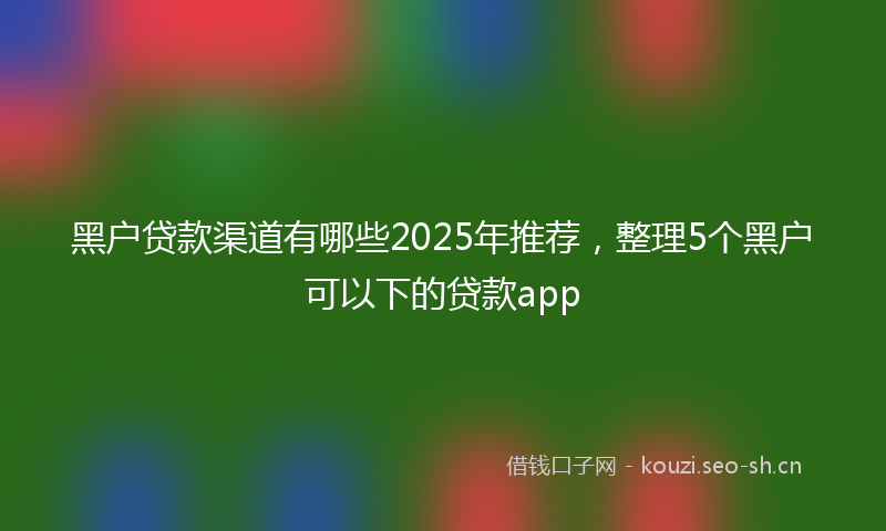 黑户贷款渠道有哪些2025年推荐，整理5个黑户可以下的贷款app