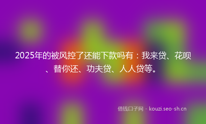 2025年的被风控了还能下款吗有：我来贷、花呗、替你还、功夫贷、人人贷等。
