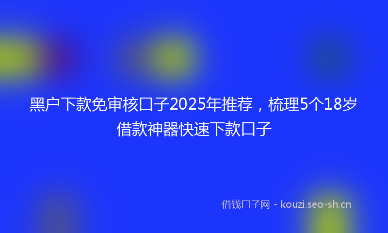 黑户下款免审核口子2025年推荐，梳理5个18岁借款神器快速下款口子