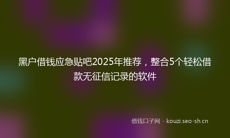黑户借钱应急贴吧2025年推荐，整合5个轻松借款无征信记录的软件
