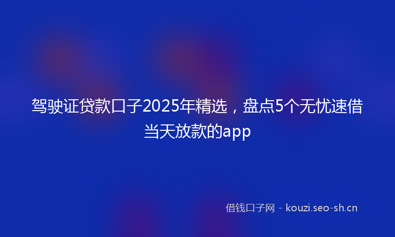 驾驶证贷款口子2025年精选，盘点5个无忧速借当天放款的app
