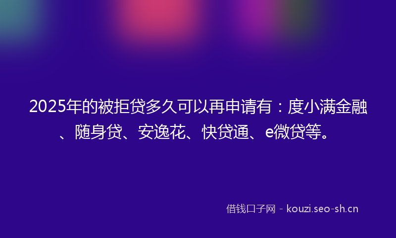 2025年的被拒贷多久可以再申请有：度小满金融、随身贷、安逸花、快贷通、e微贷等。