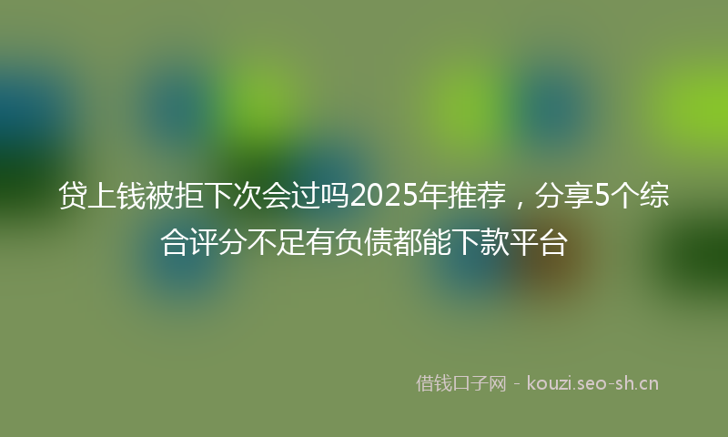贷上钱被拒下次会过吗2025年推荐，分享5个综合评分不足有负债都能下款平台