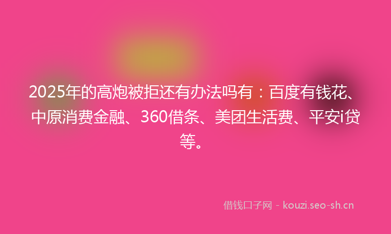 2025年的高炮被拒还有办法吗有：百度有钱花、中原消费金融、360借条、美团生活费、平安i贷等。
