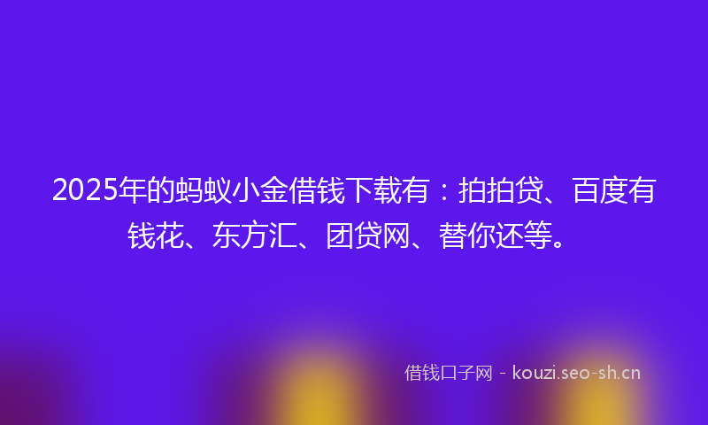 2025年的蚂蚁小金借钱下载有：拍拍贷、百度有钱花、东方汇、团贷网、替你还等。
