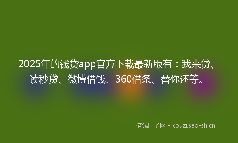 2025年的钱贷app官方下载最新版有：我来贷、读秒贷、微博借钱、360借条、替你还等。