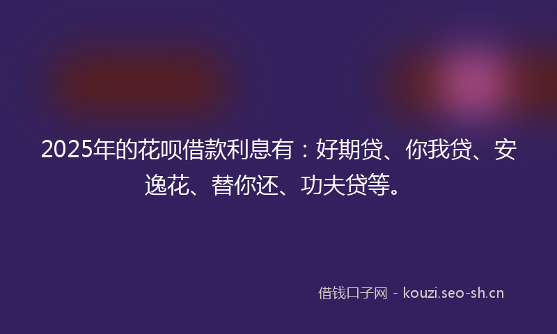2025年的花呗借款利息有：好期贷、你我贷、安逸花、替你还、功夫贷等。
