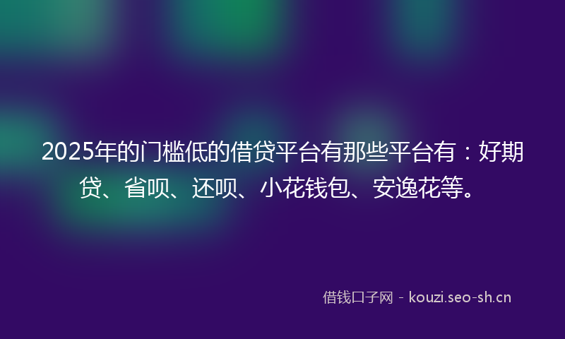 2025年的门槛低的借贷平台有那些平台有：好期贷、省呗、还呗、小花钱包、安逸花等。