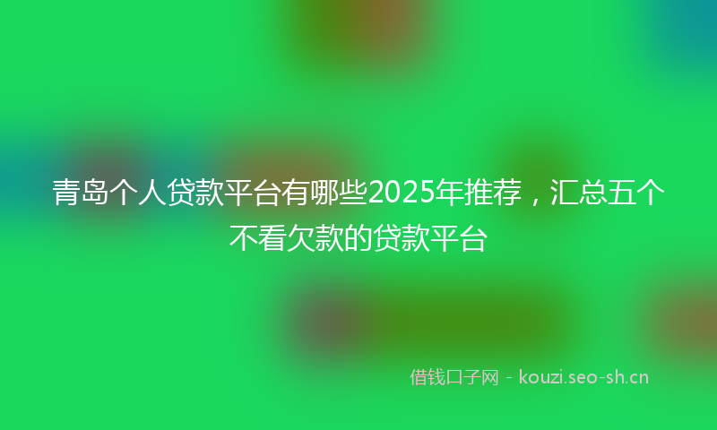 青岛个人贷款平台有哪些2025年推荐，汇总五个不看欠款的贷款平台