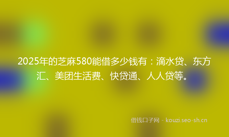 2025年的芝麻580能借多少钱有：滴水贷、东方汇、美团生活费、快贷通、人人贷等。