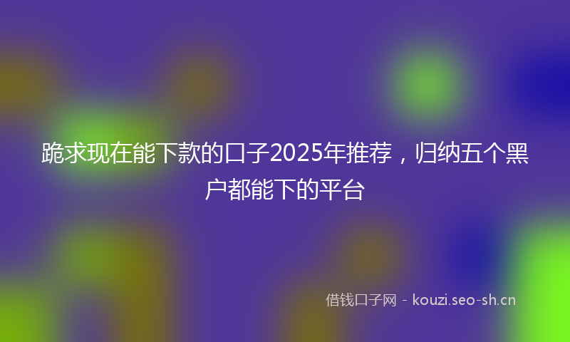 跪求现在能下款的口子2025年推荐，归纳五个黑户都能下的平台