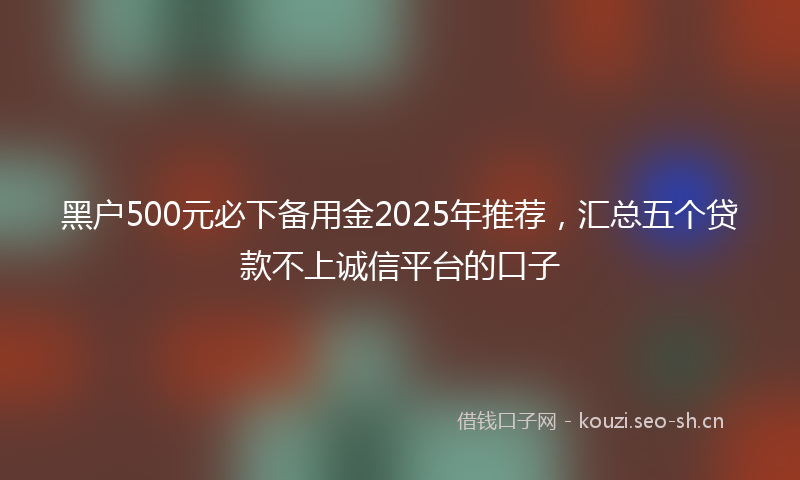 黑户500元必下备用金2025年推荐，汇总五个贷款不上诚信平台的口子