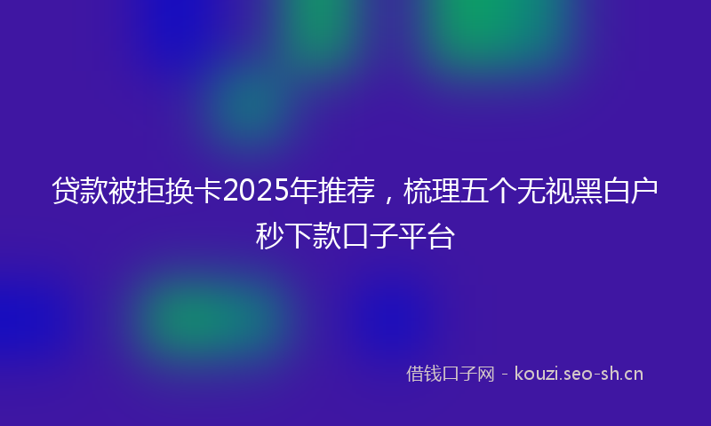 贷款被拒换卡2025年推荐，梳理五个无视黑白户秒下款口子平台