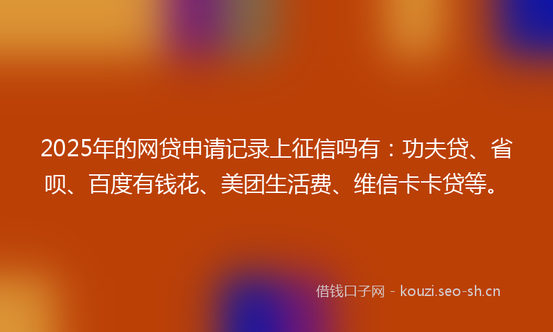 2025年的网贷申请记录上征信吗有：功夫贷、省呗、百度有钱花、美团生活费、维信卡卡贷等。