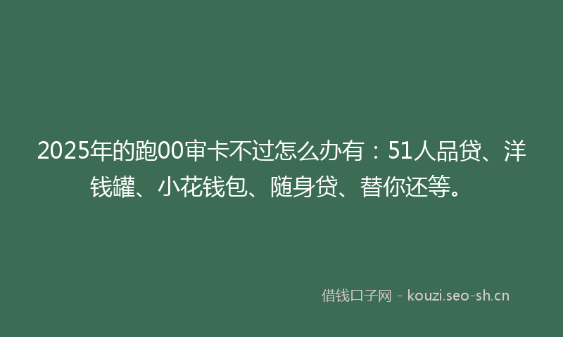 2025年的跑00审卡不过怎么办有：51人品贷、洋钱罐、小花钱包、随身贷、替你还等。