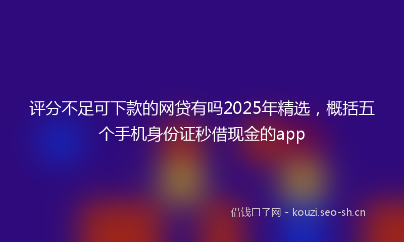 评分不足可下款的网贷有吗2025年精选，概括五个手机身份证秒借现金的app