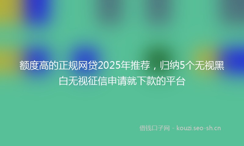 额度高的正规网贷2025年推荐，归纳5个无视黑白无视征信申请就下款的平台