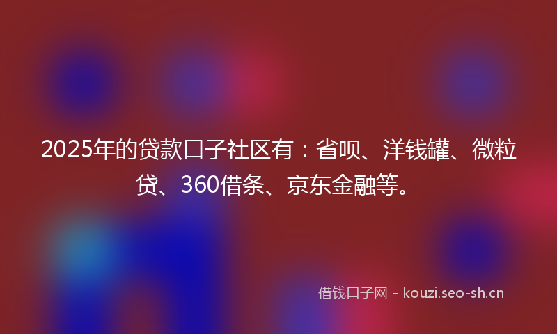 2025年的贷款口子社区有：省呗、洋钱罐、微粒贷、360借条、京东金融等。