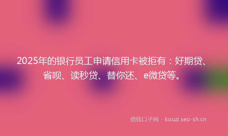 2025年的银行员工申请信用卡被拒有：好期贷、省呗、读秒贷、替你还、e微贷等。
