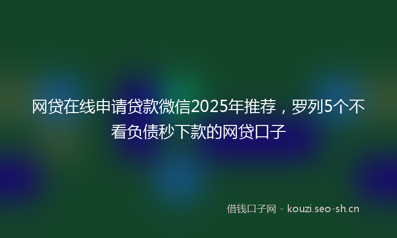 网贷在线申请贷款微信2025年推荐，罗列5个不看负债秒下款的网贷口子