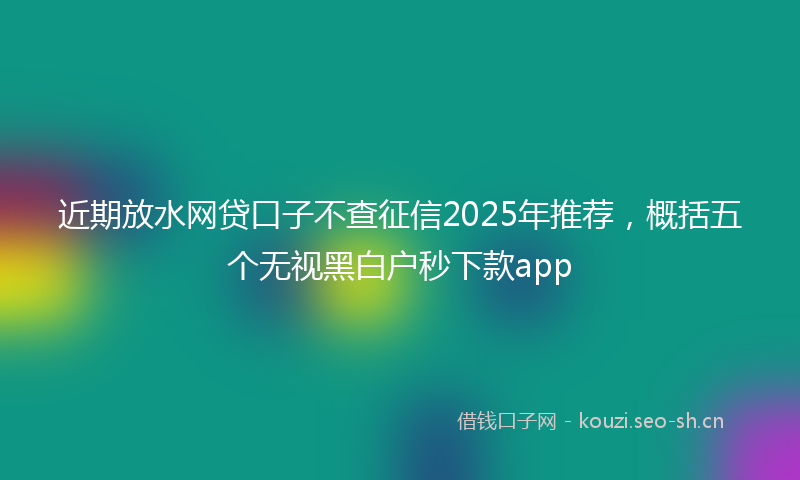 近期放水网贷口子不查征信2025年推荐，概括五个无视黑白户秒下款app