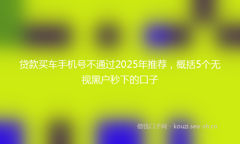 贷款买车手机号不通过2025年推荐，概括5个无视黑户秒下的口子